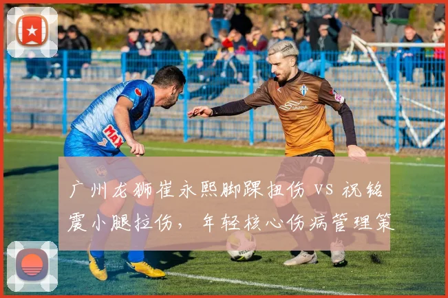 广州龙狮崔永熙脚踝扭伤 vs 祝铭震小腿拉伤，年轻核心伤病管理策略对比