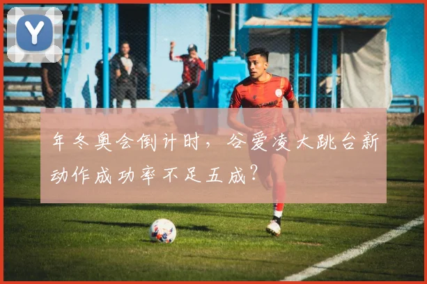 年冬奥会倒计时,谷爱凌大跳台新动作成功率不足五成?