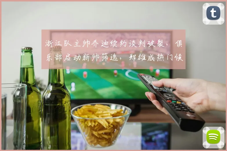 浙江队主帅乔迪续约谈判破裂,俱乐部启动新帅筛选,郑雄成热门候选