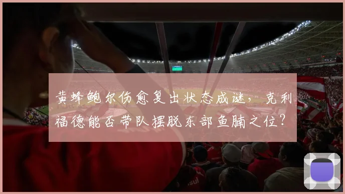 黄蜂鲍尔伤愈复出状态成谜,克利福德能否带队摆脱东部鱼腩之位?