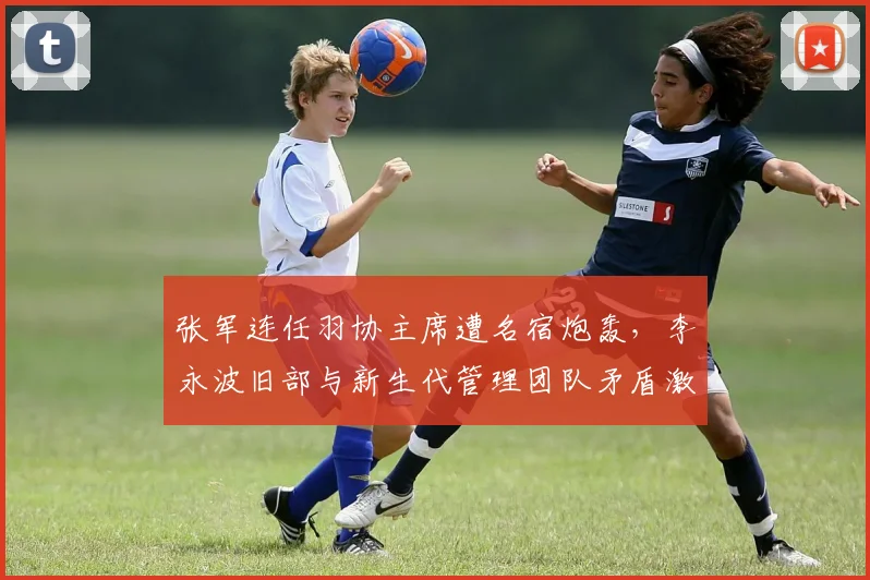 张军连任羽协主席遭名宿炮轰,李永波旧部与新生代管理团队矛盾激化