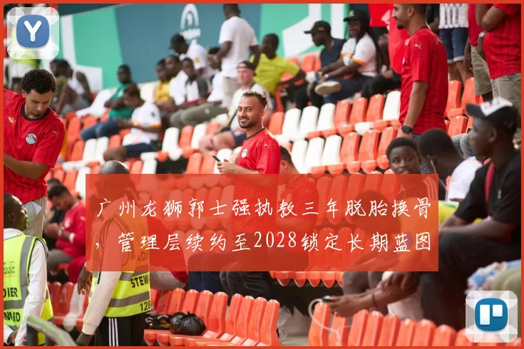 广州龙狮郭士强执教三年脱胎换骨,管理层续约至2028锁定长期蓝图?